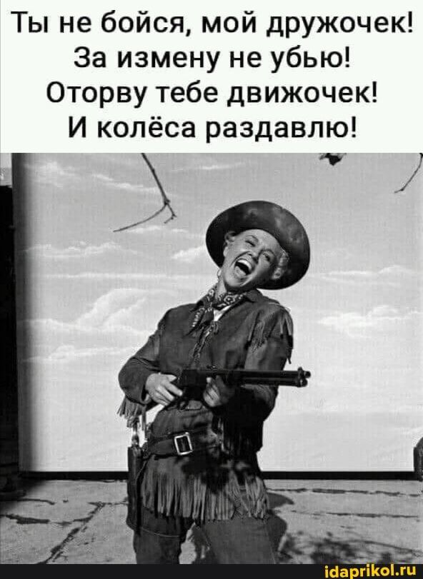 Ты не бойся, мой дружочек! За измену не убью! Оторву тебе движочек! И колёса раздавлю! – АйДаПрикол